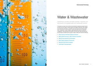 Environmental Technology




Water & Wastewater
EarthStream provides specialist scientists, engineers and
technicians to the global water and wastewater sectors.

Theƒexpertsƒweƒsupplyƒcanƒprovideƒenvironmentalƒandƒengineeringƒsupportƒacrossƒ
theƒsectorƒandƒcanƒassistƒonƒwaterƒprojectsƒatƒallƒstagesƒofƒplanning,ƒstudy,ƒdesignƒ
andƒconstructionƒandƒhelpƒourƒcustomersƒovercomeƒissuesƒaroundƒwaterƒsupply,ƒ
stormƒmanagement,ƒhazardƒmitigation,ƒwater/wastewaterƒtreatmentƒwatershedƒ
management,ƒwaterƒpurificationƒandƒfiltration.ƒWeƒworkƒwithƒwaterƒauthoritiesƒandƒ
environmentalƒconsultanciesƒandƒprovideƒaƒrangeƒofƒskillsƒthatƒincludeƒtheƒfollowing;ƒƒ

ƒƒ Water Treatment Scientists & Analytical Chemists

ƒƒ Water Quality Technicians , Water Treatment Consultants

ƒƒ Water Process Engineers & Technologists

ƒƒ Water Hygiene Engineers & Technicians

ƒƒ Water EIA & Flood Risk Consultants

ƒƒ Hydrologists & Hydrogeologists




                                                             ENERGY   RESOURCES   ENVIRONMENT   55
 