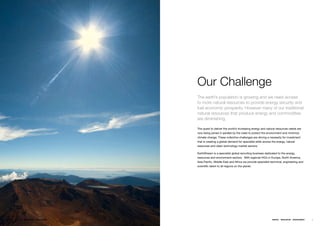 Our Challenge
                                       The earth’s population is growing and we need access
                                       to more natural resources to provide energy security and
                                       fuel economic prosperity. However many of our traditional
                                       natural resources that produce energy and commodities
                                       are diminishing.

                                       Theƒquestƒtoƒdeliverƒtheƒworld’sƒincreasingƒenergyƒandƒnaturalƒresourcesƒneedsƒareƒ
                                       nowƒbeingƒjoinedƒinƒparallelƒbyƒtheƒneedƒtoƒprotectƒtheƒenvironmentƒandƒminimizeƒ
                                       climateƒchange.ƒTheseƒcollectiveƒchallengesƒareƒdrivingƒaƒnecessityƒforƒinvestmentƒ
                                       thatƒisƒcreatingƒaƒglobalƒdemandƒforƒspecialistƒskillsƒacrossƒtheƒenergy,ƒnaturalƒ
                                       resourcesƒandƒcleanƒtechnologyƒmarketƒsectors.ƒƒƒ

                                       EarthStreamƒisƒaƒspecialistƒglobalƒrecruitingƒbusinessƒdedicatedƒtoƒtheƒenergy,ƒ
                                       resourcesƒandƒenvironmentƒsectors.ƒƒWithƒregionalƒHQ’sƒinƒEurope,ƒNorthƒAmerica,ƒ
                                       AsiaƒPacific,ƒMiddleƒEastƒandƒAfricaƒweƒprovideƒspecialistƒtechnical,ƒengineeringƒandƒ
                                       scientificƒtalentƒtoƒallƒregionsƒonƒtheƒplanet.ƒ




4   ENERGY   RESOURCES   ENVIRONMENT                                                                 ENERGY   RESOURCES   ENVIRONMENT   5
 