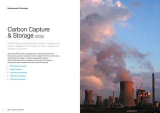 Environmental Technology




     Carbon Capture
     & Storage (CCS)
     EarthStream provides specialist scientists, engineers and
     project managers to the embryonic carbon capture and
     storage (CCS) sector.

     Weƒprovideƒstaffƒwithƒhighlyƒspecializedƒskillsƒinƒsequestrationƒtechniques,ƒƒ
     flowƒdynamics,ƒeconomicƒassessmentƒofƒCO2,ƒcaptureƒofƒCO2ƒfromƒpointƒsources,ƒ
     transportationƒandƒstorageƒinƒundergroundƒgeologicalƒformations.ƒƒ
     WeƒworkƒwithƒpetrochemicalƒcompaniesƒandƒpureƒplayƒCCSƒdevelopersƒƒ
     andƒprovideƒaƒrangeƒofƒspecialistƒskillsƒthatƒincludeƒtheƒfollowing;

     ƒƒ CO2 Capture Specialists

     ƒƒ Carbon Chemists

     ƒƒ CCS Research Engineers

     ƒƒ CCS Process Engineers

     ƒƒ CCS Project Managers




60   ENERGY   RESOURCES   ENVIRONMENT
 