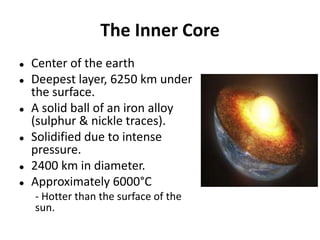 The Inner Core
 Center of the earth
 Deepest layer, 6250 km under
the surface.
 A solid ball of an iron alloy
(sulphur & nickle traces).
 Solidified due to intense
pressure.
 2400 km in diameter.
 Approximately 6000°C
- Hotter than the surface of the
sun.
 