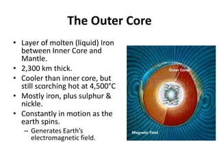 The Outer Core
• Layer of molten (liquid) Iron
between Inner Core and
Mantle.
• 2,300 km thick.
• Cooler than inner core, but
still scorching hot at 4,500°C
• Mostly iron, plus sulphur &
nickle.
• Constantly in motion as the
earth spins.
– Generates Earth’s
electromagnetic field.
 