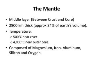 The Mantle
• Middle layer (Between Crust and Core)
• 2900 km thick (approx 84% of earth’s volume).
• Temperature:
o 500°C near crust
o 4,000°C near outer core.
• Composed of Magnesium, Iron, Aluminum,
Silicon and Oxygen.
 