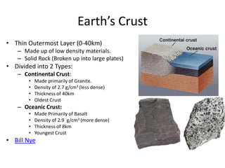 Earth’s Crust
• Thin Outermost Layer (0-40km)
– Made up of low density materials.
– Solid Rock (Broken up into large plates)
• Divided into 2 Types:
– Continental Crust:
• Made primarily of Granite.
• Density of 2.7 g/cm3 (less dense)
• Thickness of 40km
• Oldest Crust
– Oceanic Crust:
• Made Primarily of Basalt
• Density of 2.9 g/cm3 (more dense)
• Thickness of 8km
• Youngest Crust
• Bill Nye
 