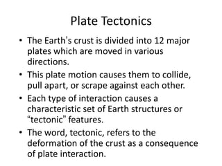Plate Tectonics
• The Earth’s crust is divided into 12 major
plates which are moved in various
directions.
• This plate motion causes them to collide,
pull apart, or scrape against each other.
• Each type of interaction causes a
characteristic set of Earth structures or
“tectonic” features.
• The word, tectonic, refers to the
deformation of the crust as a consequence
of plate interaction.
 