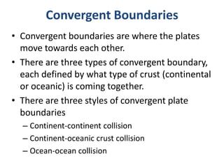 • Convergent boundaries are where the plates
move towards each other.
• There are three types of convergent boundary,
each defined by what type of crust (continental
or oceanic) is coming together.
• There are three styles of convergent plate
boundaries
– Continent-continent collision
– Continent-oceanic crust collision
– Ocean-ocean collision
Convergent Boundaries
 