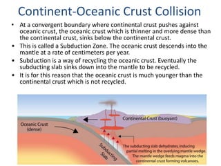 • At a convergent boundary where continental crust pushes against
oceanic crust, the oceanic crust which is thinner and more dense than
the continental crust, sinks below the continental crust.
• This is called a Subduction Zone. The oceanic crust descends into the
mantle at a rate of centimeters per year.
• Subduction is a way of recycling the oceanic crust. Eventually the
subducting slab sinks down into the mantle to be recycled.
• It is for this reason that the oceanic crust is much younger than the
continental crust which is not recycled.
Continent-Oceanic Crust Collision
 