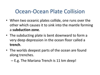 • When two oceanic plates collide, one runs over the
other which causes it to sink into the mantle forming
a subduction zone.
• The subducting plate is bent downward to form a
very deep depression in the ocean floor called a
trench.
• The worlds deepest parts of the ocean are found
along trenches.
– E.g. The Mariana Trench is 11 km deep!
Ocean-Ocean Plate Collision
 