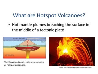• Hot mantle plumes breaching the surface in
the middle of a tectonic plate
What are Hotspot Volcanoes?
Photo: Tom Pfeiffer / www.volcanodiscovery.com
The Hawaiian island chain are examples
of hotspot volcanoes.
 