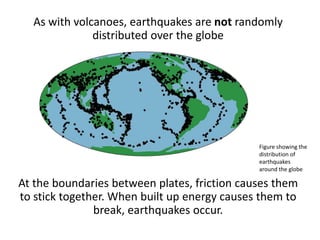 As with volcanoes, earthquakes are not randomly
distributed over the globe
At the boundaries between plates, friction causes them
to stick together. When built up energy causes them to
break, earthquakes occur.
Figure showing the
distribution of
earthquakes
around the globe
 