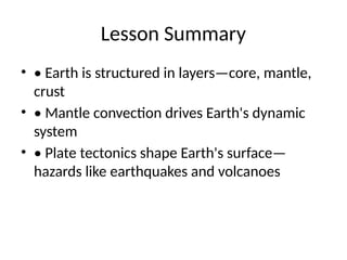 Lesson Summary
• • Earth is structured in layers—core, mantle,
crust
• • Mantle convection drives Earth's dynamic
system
• • Plate tectonics shape Earth's surface—
hazards like earthquakes and volcanoes
 