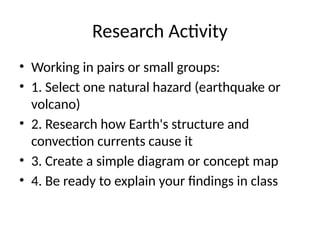 Research Activity
• Working in pairs or small groups:
• 1. Select one natural hazard (earthquake or
volcano)
• 2. Research how Earth's structure and
convection currents cause it
• 3. Create a simple diagram or concept map
• 4. Be ready to explain your findings in class
 