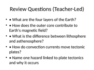 Review Questions (Teacher-Led)
• • What are the four layers of the Earth?
• • How does the outer core contribute to
Earth's magnetic field?
• • What is the difference between lithosphere
and asthenosphere?
• • How do convection currents move tectonic
plates?
• • Name one hazard linked to plate tectonics
and why it occurs
 