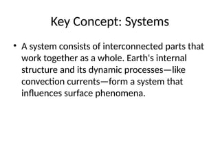 Key Concept: Systems
• A system consists of interconnected parts that
work together as a whole. Earth's internal
structure and its dynamic processes—like
convection currents—form a system that
influences surface phenomena.
 