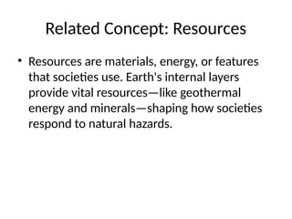 Related Concept: Resources
• Resources are materials, energy, or features
that societies use. Earth's internal layers
provide vital resources—like geothermal
energy and minerals—shaping how societies
respond to natural hazards.
 