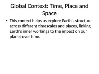 Global Context: Time, Place and
Space
• This context helps us explore Earth's structure
across different timescales and places, linking
Earth's inner workings to the impact on our
planet over time.
 