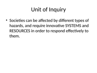 Unit of Inquiry
• Societies can be affected by different types of
hazards, and require innovative SYSTEMS and
RESOURCES in order to respond effectively to
them.
 