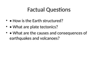 Factual Questions
• • How is the Earth structured?
• • What are plate tectonics?
• • What are the causes and consequences of
earthquakes and volcanoes?
 