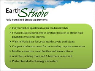 Fully furnished apartment as per modern lifestyle Serviced Studio apartments in strategic location to attract high-paying international tourists. Walk to Work: Save fuel, stay healthy, avoid traffic Jams Compact studio apartment for the traveling corporate executives Ideal for executives, small families, and senior citizens A kitchen, a living room and A bedroom in one unit Perfect blend of technology and nature 