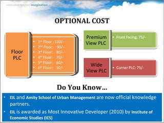 OPTIONAL COST EIL  and  Amity School of Urban   Management   are now official knowledge partners. EIL  is awarded as Most Innovative Developer (2010) by  Institute of Economic Studies (IES) Premium View PLC  Wide View PLC Do You Know… 1 st  Floor : 100/- 2 nd  Floor:  90/- 3 rd  Floor:  80/- 4 th  Floor:  70/- 5 th  Floor:  60/- 6 th  Floor:  50/- Floor PLC 