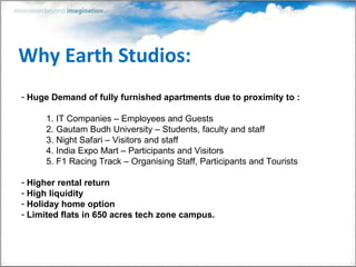 Why Earth Studios: Huge Demand of fully furnished apartments due to proximity to : 1. IT Companies – Employees and Guests 2. Gautam Budh University – Students, faculty and staff 3. Night Safari – Visitors and staff 4. India Expo Mart – Participants and Visitors 5. F1 Racing Track – Organising Staff, Participants and Tourists Higher rental return High liquidity Holiday home option Limited flats in 650 acres tech zone campus.  