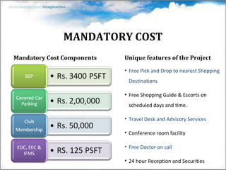 MANDATORY COST Mandatory Cost Components Unique features of the Project Free Pick and Drop to nearest Shopping Destinations Free Shopping Guide & Escorts on scheduled days and time. Travel Desk and Advisory Services Conference room facility Free Doctor on call 24 hour Reception and Securities 