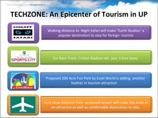TECHZONE: An Epicenter of Tourism in UP Walking distance to  Night Safari will make “Earth Studios” a popular destination to stay for foreign  tourists Very close distance from  proposed airport will make this zone as an attractive as well as comfortable destination to stay. Proposed 200 Acre Fun Park by Essel World is adding  another feather in tourism attraction  Car Race Track, Cricket Stadium etc. just  5 kms away. 