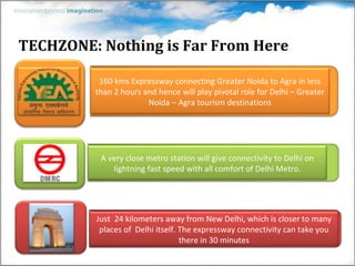 TECHZONE: Nothing is Far From Here 160 kms Expressway connecting Greater Noida to Agra in less than 2 hours and hence will play pivotal role for Delhi – Greater Noida – Agra tourism destinations Just  24 kilometers away from New Delhi, which is closer to many places of  Delhi itself. The expressway connectivity can take you there in   30 minutes A very close metro station will give connectivity to Delhi on lightning fast speed with all comfort of Delhi Metro. 