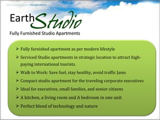  Fully furnished apartment as per modern lifestyle
 Serviced Studio apartments in strategic location to attract high-
  paying international tourists.
 Walk to Work: Save fuel, stay healthy, avoid traffic Jams
 Compact studio apartment for the traveling corporate executives
 Ideal for executives, small families, and senior citizens
 A kitchen, a living room and A bedroom in one unit
 Perfect blend of technology and nature
 