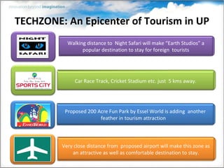 TECHZONE: An Epicenter of Tourism in UP
           Walking distance to Night Safari will make “Earth Studios” a
                 popular destination to stay for foreign tourists




              Car Race Track, Cricket Stadium etc. just 5 kms away.




          Proposed 200 Acre Fun Park by Essel World is adding another
                        feather in tourism attraction



         Very close distance from proposed airport will make this zone as
             an attractive as well as comfortable destination to stay.
 