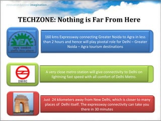 TECHZONE: Nothing is Far From Here

        160 kms Expressway connecting Greater Noida to Agra in less
       than 2 hours and hence will play pivotal role for Delhi – Greater
                     Noida – Agra tourism destinations




        A very close metro station will give connectivity to Delhi on
           lightning fast speed with all comfort of Delhi Metro.




       Just 24 kilometers away from New Delhi, which is closer to many
        places of Delhi itself. The expressway connectivity can take you
                                there in 30 minutes
 