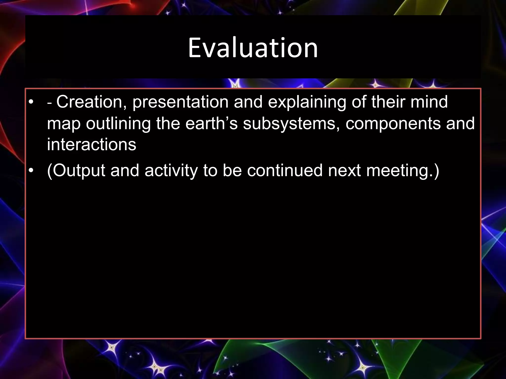 Evaluation
• - Creation, presentation and explaining of their mind
map outlining the earth’s subsystems, components and
interactions
• (Output and activity to be continued next meeting.)
 
