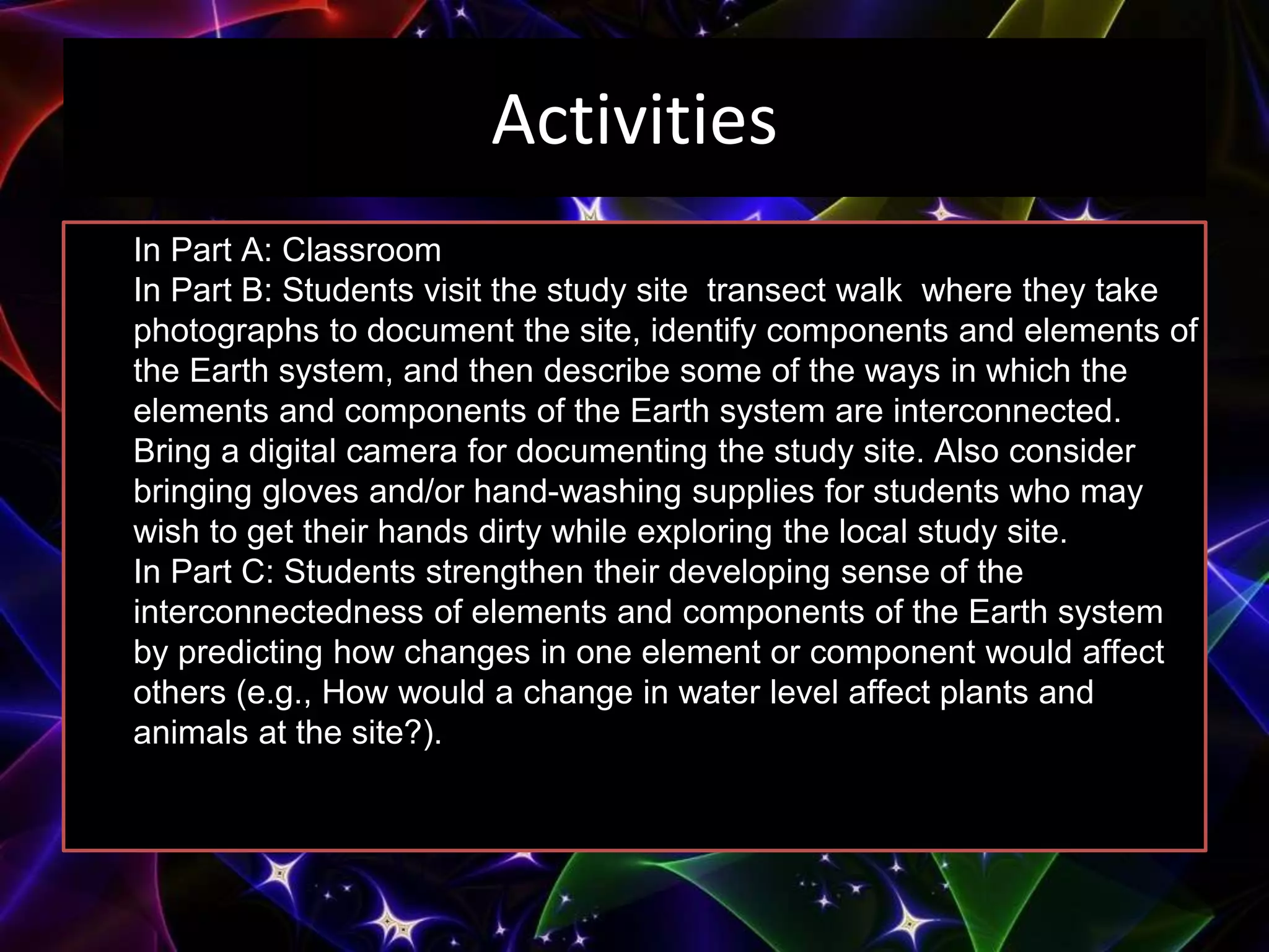 Activities
In Part A: Classroom
In Part B: Students visit the study site transect walk where they take
photographs to document the site, identify components and elements of
the Earth system, and then describe some of the ways in which the
elements and components of the Earth system are interconnected.
Bring a digital camera for documenting the study site. Also consider
bringing gloves and/or hand-washing supplies for students who may
wish to get their hands dirty while exploring the local study site.
In Part C: Students strengthen their developing sense of the
interconnectedness of elements and components of the Earth system
by predicting how changes in one element or component would affect
others (e.g., How would a change in water level affect plants and
animals at the site?).
 