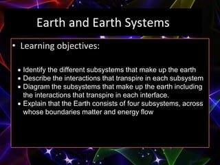 Earth and Earth Systems
• Learning objectives:
 Identify the different subsystems that make up the earth
 Describe the interactions that transpire in each subsystem
 Diagram the subsystems that make up the earth including
the interactions that transpire in each interface.
 Explain that the Earth consists of four subsystems, across
whose boundaries matter and energy flow
 