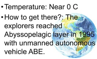 •Temperature: Near 0 C
•How to get there?: The
explorers reached
Abyssopelagic layer in 1995
with unmanned autonomous
vehicle ABE.
 
