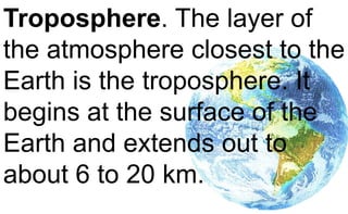 Troposphere. The layer of
the atmosphere closest to the
Earth is the troposphere. It
begins at the surface of the
Earth and extends out to
about 6 to 20 km.
 
