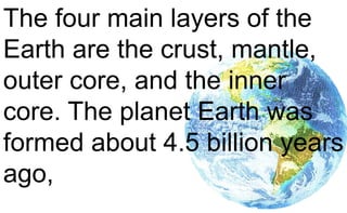 The four main layers of the
Earth are the crust, mantle,
outer core, and the inner
core. The planet Earth was
formed about 4.5 billion years
ago,
 