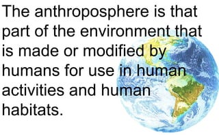 The anthroposphere is that
part of the environment that
is made or modified by
humans for use in human
activities and human
habitats.
 