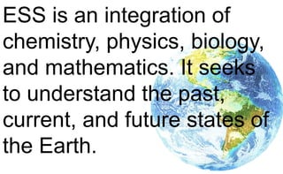 ESS is an integration of
chemistry, physics, biology,
and mathematics. It seeks
to understand the past,
current, and future states of
the Earth.
 
