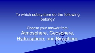 To which subsystem do the following
belong?
Choose your answer from:
Atmosphere, Geosphere,
Hydrosphere, and Biosphere.
 