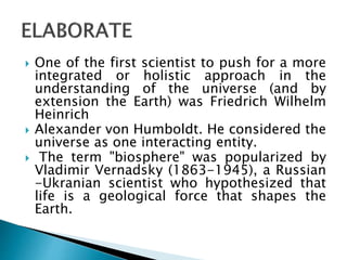  One of the first scientist to push for a more
integrated or holistic approach in the
understanding of the universe (and by
extension the Earth) was Friedrich Wilhelm
Heinrich
 Alexander von Humboldt. He considered the
universe as one interacting entity.
 The term "biosphere" was popularized by
Vladimir Vernadsky (1863-1945), a Russian
-Ukranian scientist who hypothesized that
life is a geological force that shapes the
Earth.
 