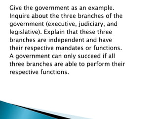 Give the government as an example.
Inquire about the three branches of the
government (executive, judiciary, and
legislative). Explain that these three
branches are independent and have
their respective mandates or functions.
A government can only succeed if all
three branches are able to perform their
respective functions.
 