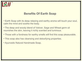 Benefits Of Earth Soap   Earth Soap with its deep relaxing and earthy aroma will touch your soul, calm the mind and soothe the body.  The deep and woody blend of Vetiver, Sage and Wheat germ oil nourishes the skin, leaving it richly scented and luminous.  Those with a fondness for earthy smells will find this soap pleasurable.  This soap also has cleansing and detoxifying properties. Ayurvedic Natural Handmade Soap. 