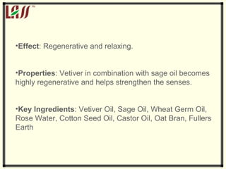 Effect : Regenerative and relaxing. Properties : Vetiver in combination with sage oil becomes highly regenerative and helps strengthen the senses. Key Ingredients : Vetiver Oil, Sage Oil, Wheat Germ Oil, Rose Water, Cotton Seed Oil, Castor Oil, Oat Bran, Fullers Earth 