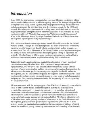 Introduction<br />Since 1990, the international community has convened 12 major conferences which have committed Governments to address urgently some of the most pressing problems facing the world today. Taken together, these high profile meetings have achieved a global consensus on the priorities for a new development agenda for the 1990s and beyond. The subsequent chapters of this briefing paper, each dedicated to one of the major conferences, attempt to answer important questions. What problems did these conferences address? What did they accomplish? What actions did they propose? What is the follow-up? Where do we go from here? What is the UN role in the new development agenda proposed by these meetings?This continuum of conferences represents a remarkable achievement for the United Nations system. Through the conference process the entire international community has come together to agree on shared values, on shared goals and on strategies to achieve them. This effort shows one of the United Nations system’s greatest strengths: the ability to move from consciousness-raising to agenda-setting to agreement on action by Member States to follow-up on conference commitments and to effective assistance for the countries that need help in realizing their commitments.Taken individually, each conference marked the culmination of many months of consultations among Member States, UN experts and non-governmental representatives, who reviewed vast amounts of information and shared a broad spectrum of experiences in child welfare, environmental protection, human rights, the advancement of women, productive employment, reproductive health and urban development, and the links of these to peace, development and human security. Each conference forged agreements on specific issues in a new spirit of global cooperation and purpose. Every meeting has demonstrated the universality of concern regarding the issues in question. All were convened with the strong support of the UN General Assembly, currently the voice of 185 Member States, and the recognition that the end of the cold war presented the opportunity — indeed, the necessity — to revitalize international cooperation on development issues. All addressed problems of a global magnitude which Member States recognized had grown beyond their individual capacities to solve and which needed a concerted international effort. All of them reflect the work of Member States and a growing number of other actors in the field of international development, particularly non-governmental organizations (NGOs). All of them actively sought out media attention, capturing the imaginations of millions of people around the world and greatly enhancing awareness and understanding of the issues in the public at large. The Challenges AheadThe world conferences reaffirmed many long-standing principles and helped articulate new ones that reflect the experience — both the successes and failures — of the past 50 years of work in the principal areas of the UN mandate. Both the conferences and the parallel work on “An Agenda for Development”, the evolving proposal for a new approach to development, currently being revised by the General Assembly, have focused attention on problems of development and reflect the new thinking that has emerged over the past decade in the face of ever-changing circumstances. The Agenda’s call for a “common framework” for the various initiatives for development and the emphasis placed on integrated follow-up have been echoed in the conferences. The conferences also linked the themes and action plans to each other in a deliberate way. Although there is no universal prescription for successful development, the conferences reflect the growing convergence of views that democracy, development and respect for all human rights and fundamental freedoms, including the right to development, are interdependent and mutually reinforcing. There is also concern that the “top-down” approach to development be countered by genuine input from the community level to the policy-making process. These are concepts that mark major shifts in thinking, not simply among some development specialists or academics, but by government leaders and policy makers who are setting policy at the highest levels. These can be expected to have a far-reaching impact at all levels of society.There is increasing acceptance of a common concept of development, which is centred on human beings, their needs, rights and aspirations, fostered by sustainable global economic growth and supported by a revitalized and equitable system of multilateral cooperation. These major international conferences have played a key role in building this consensus and in identifying the actions needed to fulfill common goals.<br />New approaches to developmentA variety of guidelines and principles reflecting the new thinking about development are highlighted in the action plans of the world conferences. The action plans call for their integration into policy and programme formulation at both the national and international levels. These constitute the bases for evaluation of the Conference accomplishments over time.  Development should be centred on human beings. Because an individual’s well-being is multifaceted, a multidimensional approach to development is essential. Therefore, any formulation of strategies, policies, and national, regional and international actions has to be based on an integrated and comprehensive approach. Central goals of development include the eradication of poverty, the fulfilment of the basic needs of all people and the protection of all human rights and fundamental freedoms, the right to development among them. Development requires that governments apply active social and environmental policies, and the promotion and protection of all human rights and fundamental freedoms on the basis of democratic and widely participatory institutions. Goals of economic growth and social progress in larger freedom must therefore be pursued simultaneously and in an integrated manner. Investments in health, education and training are critical to the development of human resources. Social development is best pursued if governments actively promote empowerment and participation in a democratic and pluralistic system respectful of all human rights. Processes to promote increased and equal economic opportunities, to avoid exclusion and overcome socially divisive disparities while respecting diversity are also a necessary part of an enabling environment for social development. The improvement of the status of women, including their empowerment, is central to all efforts to achieve sustainable development in its economic, social and environmental dimensions.n Diversion of resources away from social priorities should be avoided and, where it has occurred, be corrected. The formulation of structural adjustment policies and programmes should take these considerations into account. An open and equitable framework for trade, investment and technology transfer, as well as enhanced cooperation in the management of a globalized world economy and in the formulation and implementation of macroeconomic policies, are critical for the promotion of sustained economic growth. While the private sector is the primary motor for economic development, the importance of an active role for governments in the formulation of social and environmental policies should not be underestimated. An acceleration of the rate of economic growth is essential for expanding the resource base for development and hence for economic, technical and social transformation. Economic growth generates the required financial, physical, human and technological resources and creates a basis for sustained global economic growth and sustainable development as well as for international economic cooperation. It is also essential to the eradication of poverty.<br />UN RoleIn many respects, the recent conference process reflects the rethinking of the role of the United Nations in international affairs. The continuum of conferences has underscored the need for changes in the UN’s work and structure, and heavy emphasis has been placed on revitalizing existing bodies, including the General Assembly, which is seen to require a more focused agenda to facilitate its executive decision-making for the Organization. The Economic and Social Council (ECOSOC), the regional commissions and the departments within the UN Secretariat dealing with economic and social affairs are all undertaking reforms to advance their capacity to respond to the demands outlined by the conferences.The plans of action all acknowledge that the United Nations, by virtue of its global reach, its universal membership, its impartiality and the unique and comprehensive mandate reflected in its Charter, remains the centrepiece of the international community. Because of this central role, the international community has pledged repeatedly to ensure that the United Nations system is equipped to lead in development efforts, to serve as a forum for the expression of global goals, to be an advocate for core values such as human rights and environmental soundness, to respond to humanitarian needs when they arise – and to prevent their emergence – as well as to maintain peace and international security. Enhancing the UN role requires an ongoing focus on development issues as a priority concern, while ensuring its sound financial basis and improving its efficiency and effectiveness.The UN and its Member States also recognize the clear need for an integrated, interrelated and coherent follow-up to the conferences. The UN is expected to compile these commitments, recommendations and agreements, estimate their costs, order and sequence their implementation, and propose schedules for putting them into effect. As there has been a reluctance to set up new international machinery, each conference has designated existing mechanisms to help implement its plan of action. Governments have clear reporting channels through the various UN Commissions – on Human Rights, the Status of Women, Social Development and Population and Development. Within the UN system, ECOSOC – the UN body that oversees the Organization’s development work – has the primary responsibility for the coordinated and integrated follow-up to and implementation of major international conferences. As “An Agenda for Development” and the conferences have made clear, a revitalized ECOSOC is expected to oversee the implementation of the action plans effectively and efficiently.The Administrative Committee on Coordination (ACC), headed by the Secretary-General and comprised of the heads of the autonomous UN agencies and programmes, including the Bretton Woods institutions – the International Monetary Fund and the World Bank – has been designated by ECOSOC to organize the system around the priorities and goals of the conferences and provide guidance to UN development operations at the national level.Inter-agency Task ForcesThe ACC has set up three inter-agency task forces (IATFs) and an inter-agency committee. They are: the ACC Inter-Agency Task Forces on Basic Social Services for All; on an Enabling Environment for Economic and Social Development; and on Employment and Sustainable Livelihoods; and the Inter-Agency Committee on Women and Gender Equality. The primary objective of the IATFs is to assure that, from the headquarters level, support is provided to UN Resident Coordinators, usually the Director of the United Nations Development Programme in the field, and the UN team in each country so that they may effectively assist Governments and national institutions in their pursuit of conference goals and commitments. The IATFs also help the ACC define the broad themes on which the global coordination machinery should focus. This IATF initiative represents a strong shift to a new type of coordination – not “general coordination” for exchanging information about what each part of the system has done or is planning to do, but “goal-oriented collaboration” for maximizing the comparative advantages of the respective agencies and organizations of the UN system to act in concert at the country level in the implementation of concrete action plans.<br />Inter-Agency Task Forces of the Administrative Committee on Coordination (ACC)Three task forces have been established by ACC to support country-level follow-up to UN conference agreements, especially those action plans decided at Cairo, Copenhagen, and Beijing. The task forces, their areas of concern and participants follow.<br />Employment and Sustainable LivelihoodsA diagnosis of the major characteristics of the situation of employment and sustainable livelihoods, including the impact of global and regional factors;Identification of key elements in a future strategy for employment and sustainable livelihoods;The impact of globalization and technological change on employment and sustainable livelihoods;Clarification of the relationship between employment and sustainable livelihoods;Indicators for employment and sustainable livelihoods.Chair - ILOParticipating agenciesFAO, UNESCO, WHO, World Bank,IMF, UPU, ITU,IMO, IFAD, UNIDO,UNCTAD, WTO,WFP, UNDP, UNFPA, UNHCR, DPCSD/UN, DESIPA/UNBasic Social Services for AllIn the areas of “primary health care” and “basic education”, the task force will approach its work so as to include the following dimensions:Selection/use of indicators;Financing and resource mobilization;Gender perspective;Targeting specific groups, including in post-crisis and emergency situations;Policy;Involvement of civil society;Hunger/nutrition;Environment;Reproductive health;International migration;Child and maternal mortality.Chair - UNFPAParticipating agenciesILO, FAO, WHO, UNESCO, UNIDO, IMF, World Bank ,UNDP, UNICEF, UNEP, UNIFEM, UNDCP, WFP, UNHCR, UNRWA, HABITAT, Regional commissions,DPCSD/UN, DESIPA/UN, DHA/UNEnabling Environment for Economic and Social DevelopmentCapacity-building for governance (chair: UNDP)Macroeconomic and social framework (chair: World Bank)Chair - World BankParticipating agenciesILO, FAO, UNESCO, WHO, IAEA, WMO, ICAO, UNIDO, IMF, UNCTAD, UNDP, UNFPA, UNICEF, UNIFEM, UNDCP, DPCSD/UN, DESIPA/UN<br />PartnershipsThe United Nations, of course, is not alone in the profound transformation that is required to meet the expectations raised by the world conferences. The Organization is taking very seriously the question whether existing UN institutions can and should be revitalized and reshaped to enable them to promote and support new approaches to economic and social development. But it is a debate that is mirrored within other intergovernmental bodies and national Governments and among NGOs around the world. The conferences have made clear, however, that all of these entities, including Governments, must reorganize themselves and work together if significant progress is to be made in implementing the action plans.In this spirit, all of the Conferences emphasized the need to draw on the support of other sectors of society – in particular the non-governmental organizations, the private sector, academia and the media – to implement effectively their action plans. The call for genuine partnerships in development has been reiterated and the conference process accelerated efforts to include NGOs in the negotiating process and follow-up. While the agendas of Governments and NGOs differ in fundamental ways – NGOs themselves are also very diverse – NGO input into the plans of action increased with each successive meeting. Both the UN system and Governments see NGO participation and the access they provide to the targeted populations as essential to the broad-based changes that are required for poverty eradication and the provision of basic social services. Similarly, the conferences, particularly the Earth Summit and Habitat II, have taken important steps in exploring the positive roles that the diverse private sector can play in the implementation of action plans.<br />UN CONFERENCE ENVIRONMENT AND DEVELOPMENT (1992)<br />ConferenceUnited Nations Conference on Environment and Development (UNCED), Rio de Janeiro, 3-14 June 1992Informal nameThe Earth SummitHost GovernmentBrazilNumber of Governments participating172, 108 at level of heads of State or GovernmentConference Secretary-GeneralMaurice F. Strong, CanadaOrganizersUNCED secretariatPrincipal themesEnvironment and sustainable developmentNGO presenceSome 2,400 representatives of non-governmental organizations (NGOs); 17,000 people attended the parallel NGO ForumResulting documentAgenda 21, the Rio Declaration on Environment and Development, the Statement of Forest Principles, the United Nations Framework Convention on Climate Change and the United Nations Convention on Biological DiversityFollow-up mechanismsFollow-up mechanisms: Commission on Sustainable Development; Inter-agency Committee on Sustainable Development; High-level Advisory Board on Sustainable DevelopmentPrevious conferenceUN Conference on the Human Environment, Stockholm (1972)<br />The Earth SummitThe Earth Summit in Rio de Janeiro was unprecedented for a UN conference, in terms of both its size and the scope of its concerns. Twenty years after the first global environment conference, the UN sought to help Governments rethink economic development and find ways to halt the destruction of irreplaceable natural resources and pollution of the planet. Hundreds of thousands of people from all walks of life were drawn into the Rio process. They persuaded their leaders to go to Rio and join other nations in making the difficult decisions needed to ensure a healthy planet for generations to come.The Summit’s message — that nothing less than a transformation of our attitudes and behaviour would bring about the necessary changes — was transmitted by almost 10,000 on-site journalists and heard by millions around the world. The message reflected the complexity of the problems facing us: that poverty as well as excessive consumption by affluent populations place damaging stress on the environment. Governments recognized the need to redirect international and national plans and policies to ensure that all economic decisions fully took into account any environmental impact. And the message has produced results, making eco-efficiency a guiding principle for business and governments alike.<br />Patterns of production — particularly the production of toxic components, such as lead in gasoline, or poisonous waste — are being scrutinized in a systematic manner by the UN and Governments alike;<br />Alternative sources of energy are being sought to replace the use of fossil fuels which are linked to global climate change;<br />New reliance on public transportation systems is being emphasized in order to reduce vehicle emissions, congestion in cities and the health problems caused by polluted air and smog;<br />There is much greater awareness of and concern over the growing scarcity of water.<br />The two-week Earth Summit was the climax of a process, begun in December 1989, of planning, education and negotiations among all Member States of the United Nations, leading to the adoption of Agenda 21, a wide-ranging blueprint for action to achieve sustainable development worldwide. At its close, Maurice Strong, the Conference Secretary-General, called the Summit a “historic moment for humanity”. Although Agenda 21 had been weakened by compromise and negotiation, he said, it was still the most comprehensive and, if implemented, effective programme of action ever sanctioned by the international community. Today, efforts to ensure its proper implementation continue, and they will be reviewed by the UN General Assembly at a special session to be held in June 1997.The Earth Summit influenced all subsequent UN conferences, which have examined the relationship between human rights, population, social development, women and human settlements — and the need for environmentally sustainable development. The World Conference on Human Rights, held in Vienna in 1993, for example, underscored the right of people to a healthy environment and the right to development, controversial demands that had met with resistance from some Member States until Rio.<br />