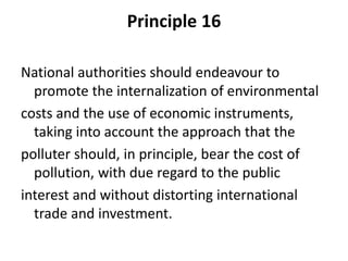 Principle 16
National authorities should endeavour to
promote the internalization of environmental
costs and the use of economic instruments,
taking into account the approach that the
polluter should, in principle, bear the cost of
pollution, with due regard to the public
interest and without distorting international
trade and investment.
 