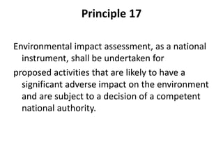 Principle 17
Environmental impact assessment, as a national
instrument, shall be undertaken for
proposed activities that are likely to have a
significant adverse impact on the environment
and are subject to a decision of a competent
national authority.
 