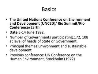 Basics
• The United Nations Conference on Environment
and Development (UNCED)/ Rio Summit/Rio
Conference/Earth
• Date 3-14 June 1992.
• Number of Governments participating:172, 108
at level of heads of State or Government.
• Principal themes:Environment and sustainable
development
• Previous conference: UN Conference on the
Human Environment, Stockholm (1972)
 