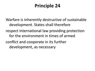 Principle 24
Warfare is inherently destructive of sustainable
development. States shall therefore
respect international law providing protection
for the environment in times of armed
conflict and cooperate in its further
development, as necessary
 