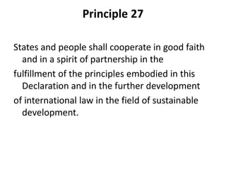 Principle 27
States and people shall cooperate in good faith
and in a spirit of partnership in the
fulfillment of the principles embodied in this
Declaration and in the further development
of international law in the field of sustainable
development.
 