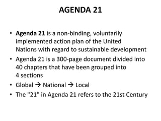 AGENDA 21
• Agenda 21 is a non-binding, voluntarily
implemented action plan of the United
Nations with regard to sustainable development
• Agenda 21 is a 300-page document divided into
40 chapters that have been grouped into
4 sections
• Global  National  Local
• The "21" in Agenda 21 refers to the 21st Century
 